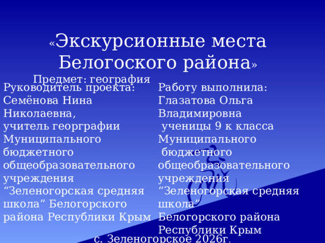 « Экскурсионные места Белогоского района » Предмет: география Руководитель проекта: Семёнова Нина Николаевна, Работу выполнила: Глазатова Ольга Владимировна учитель георграфии  ученицы 9 к класса Муниципального Муниципального бюджетного общеобразовательного учреждения  бюджетного общеобразовательного учреждения “ Зеленогорская средняя школа” Белогорского района Республики Крым “ Зеленогорская средняя школа” Белогорского района Республики Крым   с. Зеленогорское 2026г . 