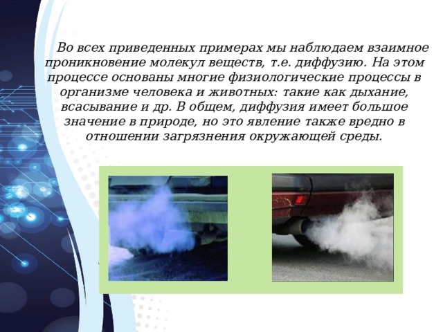 Во всех приведенных примерах мы наблюдаем взаимное проникновение молекул веществ, т.е. диффузию. На этом процессе основаны многие физиологические процессы в организме человека и животных: такие как дыхание, всасывание и др. В общем, диффузия имеет большое значение в природе, но это явление также вредно в отношении загрязнения окружающей среды. 