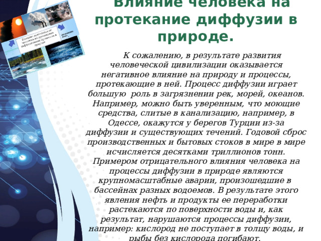 Влияние человека на протекание диффузии в природе. К сожалению, в результате развития человеческой цивилизации оказывается негативное влияние на природу и процессы, протекающие в ней. Процесс диффузии играет большую роль в загрязнении рек, морей, океанов. Например, можно быть уверенным, что моющие средства, слитые в канализацию, например, в Одессе, окажутся у берегов Турции из-за диффузии и существующих течений. Годовой сброс производственных и бытовых стоков в мире в мире исчисляется десятками триллионов тонн. Примером отрицательного влияния человека на процессы диффузии в природе являются крупномасштабные аварии, произошедшие в бассейнах разных водоемов. В результате этого явления нефть и продукты ее переработки растекаются по поверхности воды и, как результат, нарушаются процессы диффузии, например: кислород не поступает в толщу воды, и рыбы без кислорода погибают. 