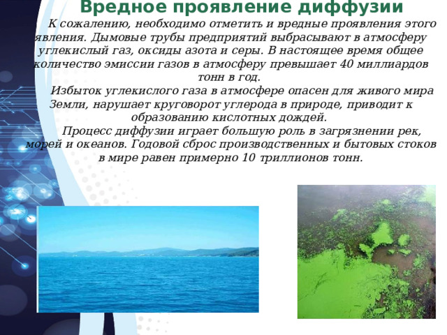 Вредное проявление диффузии К сожалению, необходимо отметить и вредные проявления этого явления. Дымовые трубы предприятий выбрасывают в атмосферу углекислый газ, оксиды азота и серы. В настоящее время общее количество эмиссии газов в атмосферу превышает 40 миллиардов тонн в год. Избыток углекислого газа в атмосфере опасен для живого мира Земли, нарушает круговорот углерода в природе, приводит к образованию кислотных дождей. Процесс диффузии играет большую роль в загрязнении рек, морей и океанов. Годовой сброс производственных и бытовых стоков в мире равен примерно 10 триллионов тонн. 