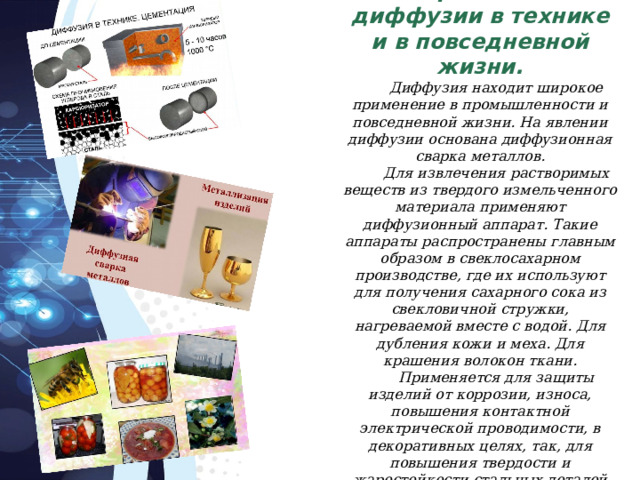 Применение диффузии в технике и в повседневной жизни. Диффузия находит широкое применение в промышленности и повседневной жизни. На явлении диффузии основана диффузионная сварка металлов. Для извлечения растворимых веществ из твердого измельченного материала применяют диффузионный аппарат. Такие аппараты распространены главным образом в свеклосахарном производстве, где их используют для получения сахарного сока из свекловичной стружки, нагреваемой вместе с водой. Для дубления кожи и меха. Для крашения волокон ткани. Применяется для защиты изделий от коррозии, износа, повышения контактной электрической проводимости, в декоративных целях, так, для повышения твердости и жаростойкости стальных деталей применяют цементацию. 