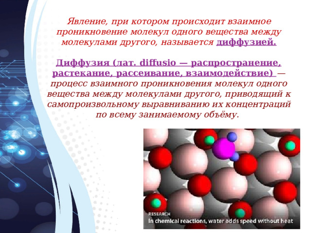 Явление, при котором происходит взаимное проникновение молекул одного вещества между молекулами другого, называется диффузией.  Диффузия (лат. diffusio — распространение, растекание, рассеивание, взаимодействие) —  процесс взаимного проникновения молекул одного вещества между молекулами другого, приводящий к самопроизвольному выравниванию их концентраций по всему занимаемому объёму.  