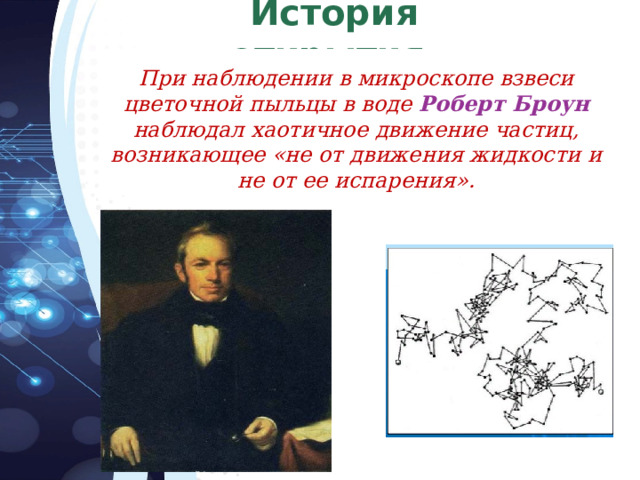История открытия.  При наблюдении в микроскопе взвеси цветочной пыльцы в воде Роберт Броун  наблюдал хаотичное движение частиц, возникающее «не от движения жидкости и не от ее испарения». 