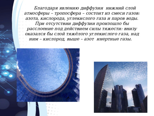 Благодаря явлению диффузии нижний слой атмосферы – тропосфера – состоит из смеси газов: азота, кислорода, углекислого газа и паров воды. При отсутствии диффузии произошло бы расслоение под действием силы тяжести: внизу оказался бы слой тяжёлого углекислого газа, над ним – кислород, выше – азот инертные газы. 