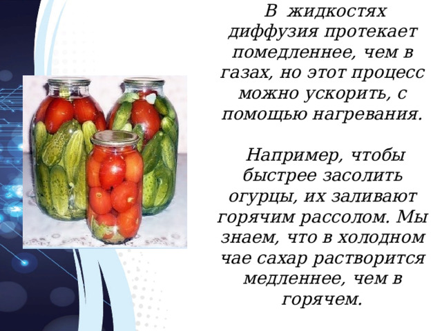  В жидкостях диффузия протекает помедленнее, чем в газах, но этот процесс можно ускорить, с помощью нагревания.   Например, чтобы быстрее засолить огурцы, их заливают горячим рассолом. Мы знаем, что в холодном чае сахар растворится медленнее, чем в горячем. 