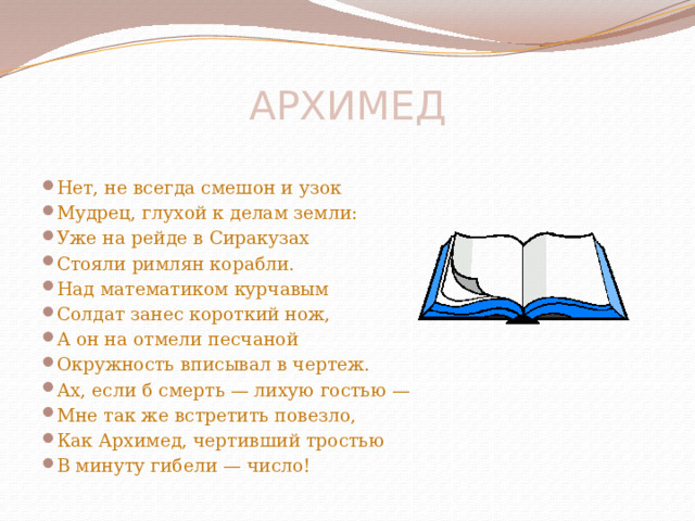 АРХИМЕД    Нет, не всегда смешон и узок Мудрец, глухой к делам земли: Уже на рейде в Сиракузах Стояли римлян корабли. Над математиком курчавым Солдат занес короткий нож, А он на отмели песчаной Окружность вписывал в чертеж. Ах, если б смерть — лихую гостью — Мне так же встретить повезло, Как Архимед, чертивший тростью В минуту гибели — число! 