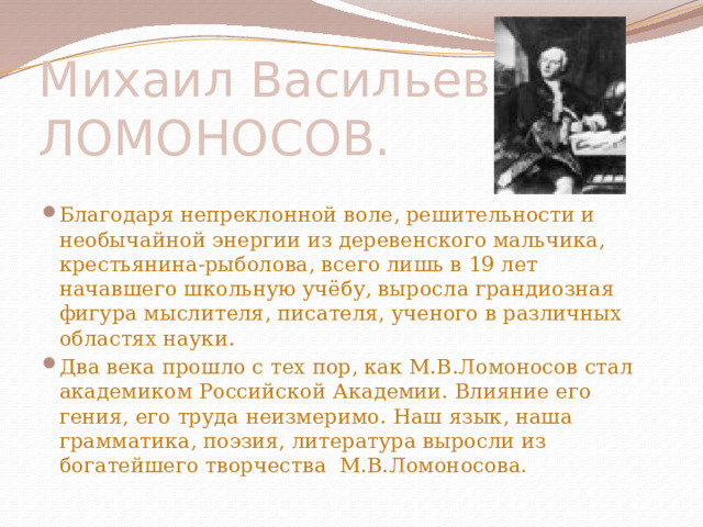 Михаил Васильевич ЛОМОНОСОВ. Благодаря непреклонной воле, решительности и необычайной энергии из деревенского мальчика, крестьянина-рыболова, всего лишь в 19 лет начавшего школьную учёбу, выросла грандиозная фигура мыслителя, писателя, ученого в различных областях науки. Два века прошло с тех пор, как М.В.Ломоносов стал академиком Российской Академии. Влияние его гения, его труда неизмеримо. Наш язык, наша грамматика, поэзия, литература выросли из богатейшего творчества М.В.Ломоносова. 