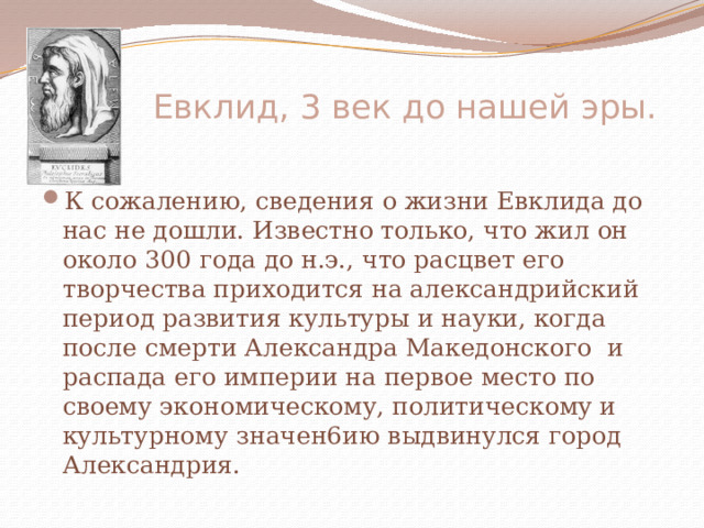  Евклид, 3 век до нашей эры.   К сожалению, сведения о жизни Евклида до нас не дошли. Известно только, что жил он около 300 года до н.э., что расцвет его творчества приходится на александрийский период развития культуры и науки, когда после смерти Александра Македонского и распада его империи на первое место по своему экономическому, политическому и культурному значен6ию выдвинулся город Александрия. 