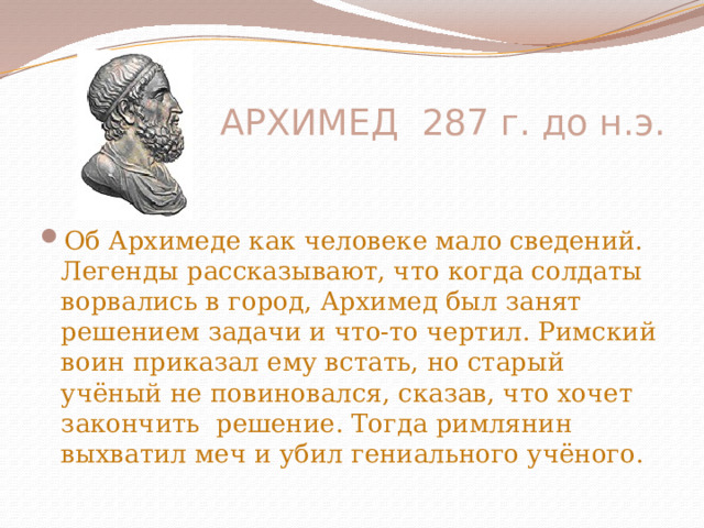  АРХИМЕД 287 г. до н.э. Об Архимеде как человеке мало сведений. Легенды рассказывают, что когда солдаты ворвались в город, Архимед был занят решением задачи и что-то чертил. Римский воин приказал ему встать, но старый учёный не повиновался, сказав, что хочет закончить решение. Тогда римлянин выхватил меч и убил гениального учёного.   