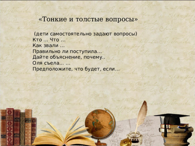 «Тонкие и толстые вопросы»  (дети самостоятельно задают вопросы) Кто … Что … Как звали … Правильно ли поступила… Дайте объяснение, почему.. Оля съела... … Предположите, что будет, если… 