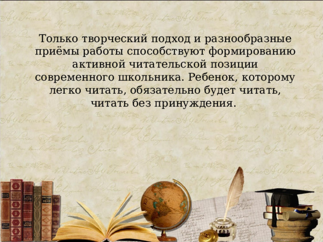 Только творческий подход и разнообразные приёмы работы способствуют формированию активной читательской позиции современного школьника. Ребенок, которому легко читать, обязательно будет читать, читать без принуждения. 