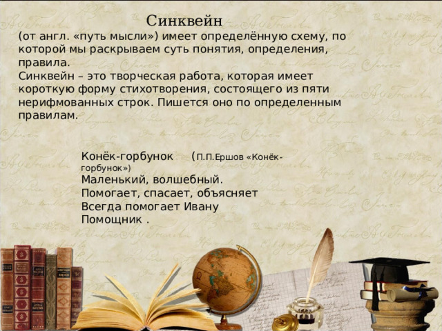 Синквейн (от англ. «путь мысли») имеет определённую схему, по которой мы раскрываем суть понятия, определения, правила.  Синквейн – это творческая работа, которая имеет короткую форму стихотворения, состоящего из пяти нерифмованных строк. Пишется оно по определенным правилам. Конёк-горбунок  ( П.П.Ершов «Конёк-горбунок») Маленький, волшебный. Помогает, спасает, объясняет Всегда помогает Ивану Помощник . 