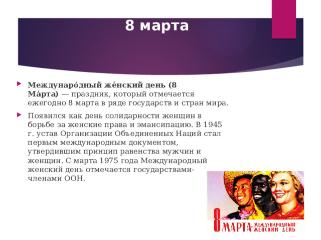 8 марта Междунаро́дный же́нский день (8 Ма́рта)  — праздник, который отмечается ежегодно 8 марта в ряде государств и стран мира. Появился как день солидарности женщин в борьбе за женские права и эмансипацию. В 1945 г. устав Организации Объединенных Наций стал первым международным документом, утвердившим принцип равенства мужчин и женщин. С марта 1975 года Международный женский день отмечается государствами-членами ООН. 