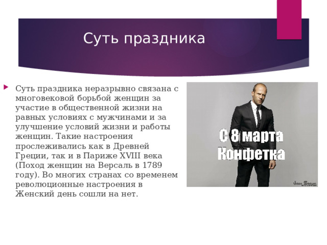 Суть праздника   Суть праздника неразрывно связана с многовековой борьбой женщин за участие в общественной жизни на равных условиях с мужчинами и за улучшение условий жизни и работы женщин. Такие настроения прослеживались как в Древней Греции, так и в Париже XVIII века (Поход женщин на Версаль в 1789 году). Во многих странах со временем революционные настроения в Женский день сошли на нет. 