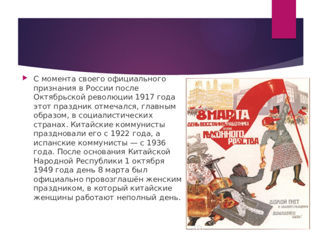 С момента своего официального признания в России после Октябрьской революции 1917 года этот праздник отмечался, главным образом, в социалистических странах. Китайские коммунисты праздновали его с 1922 года, а испанские коммунисты — с 1936 года. После основания Китайской Народной Республики 1 октября 1949 года день 8 марта был официально провозглашён женским праздником, в который китайские женщины работают неполный день. 