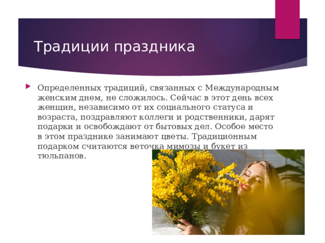 Традиции праздника Определенных традиций, связанных с Международным женским днем, не сложилось. Сейчас в этот день всех женщин, независимо от их социального статуса и возраста, поздравляют коллеги и родственники, дарят подарки и освобождают от бытовых дел. Особое место в этом празднике занимают цветы. Традиционным подарком считаются веточка мимозы и букет из тюльпанов. 