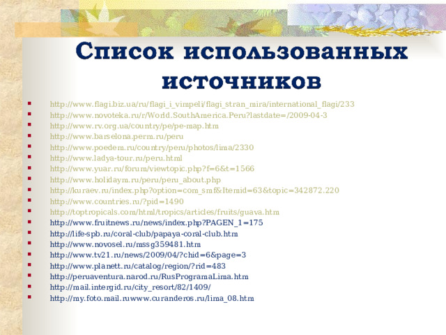 http://www.flagi.biz.ua/ru/flagi_i_vimpeli/flagi_stran_mira/international_flagi/233 http://www.novoteka.ru/r/World.SouthAmerica.Peru?lastdate=/2009-04-3 http://www.rv.org.ua/country/pe/pe-map.htm http://www.barselona.perm.ru/peru http://www.poedem.ru/country/peru/photos/lima/2330 http://www.ladya-tour.ru/peru.html http://www.yuar.ru/forum/viewtopic.php?f=6&t=1566 http://www.holidaym.ru/peru/peru_about.php http://kuraev.ru/index.php?option=com_smf&Itemid=63&topic=342872.220 http://www.countries.ru/?pid=1490 http://toptropicals.com/html/tropics/articles/fruits/guava.htm http://www.fruitnews.ru/news/index.php?PAGEN_1=175 http://life-spb.ru/coral-club/papaya-coral-club.htm http://www.novosel.ru/mssg359481.htm http://www.tv21.ru/news/2009/04/?chid=6&page=3 http://www.planett.ru/catalog/region/?rid=483 http://peruaventura.narod.ru/RusProgramaLima.htm http://mail.intergid.ru/city_resort/82/1409/ http://my.foto.mail.ruwww.curanderos.ru/lima_08.htm 