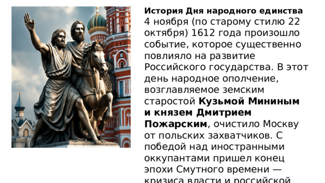 История Дня народного единства 4 ноября (по старому стилю 22 октября) 1612 года произошло событие, которое существенно повлияло на развитие Российского государства. В этот день народное ополчение, возглавляемое земским старостой Кузьмой Мининым и князем Дмитрием Пожарским , очистило Москву от польских захватчиков. С победой над иностранными оккупантами пришел конец эпохи Смутного времени — кризиса власти и российской государственности. 