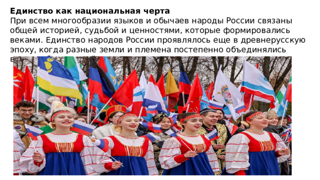 Единство как национальная черта При всем многообразии языков и обычаев народы России связаны общей историей, судьбой и ценностями, которые формировались веками. Единство народов России проявлялось еще в древнерусскую эпоху, когда разные земли и племена постепенно объединялись вокруг общих целей — защиты, торговли, развития ремесел . 