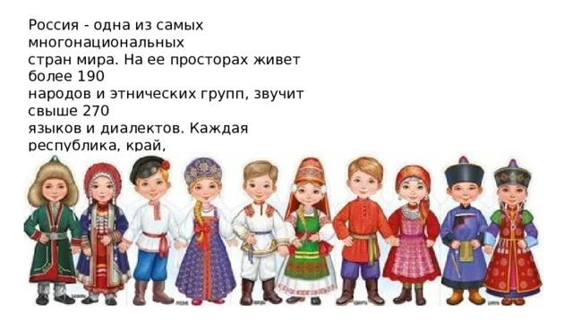 Россия - одна из самых многонациональных стран мира. На ее просторах живет более 190 народов и этнических групп, звучит свыше 270 языков и диалектов. Каждая республика, край, область несет свою культурную интонацию - от народных песен Кавказа до северных сказаний, от тюркских орнаментов до славянских узоров. 