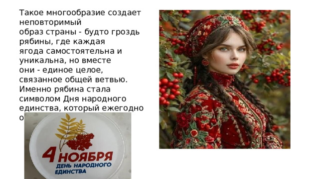 Такое многообразие создает неповторимый образ страны - будто гроздь рябины, где каждая ягода самостоятельна и уникальна, но вместе они - единое целое, связанное общей ветвью. Именно рябина стала символом Дня народного единства, который ежегодно отмечают в России. 