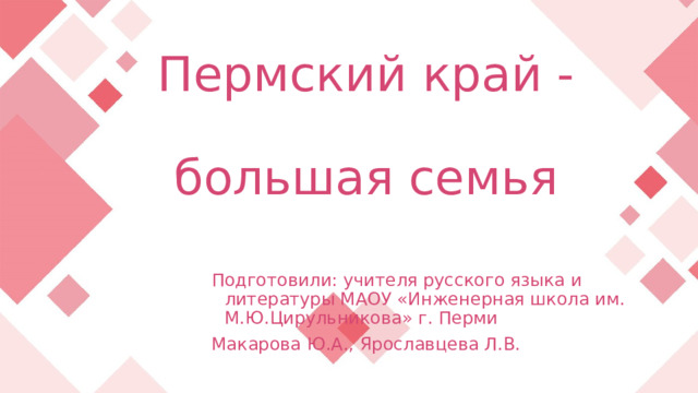  Пермский край -  большая семья Подготовили: учителя русского языка и литературы МАОУ «Инженерная школа им. М.Ю.Цирульникова» г. Перми Макарова Ю.А., Ярославцева Л.В.  