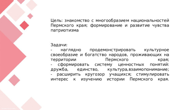 Цель: знакомство с многообразием национальностей Пермского края; формирование и развитие чувства патриотизма    Задачи:  - наглядно продемонстрировать культурное своеобразие и богатство народов, проживающих на территории Пермского края;  - сформировать систему ценностных понятий: дружба, единство, культура,взаимопонимание;  - расширить кругозор учащихся; стимулировать интерес к изучению истории Пермского края.   