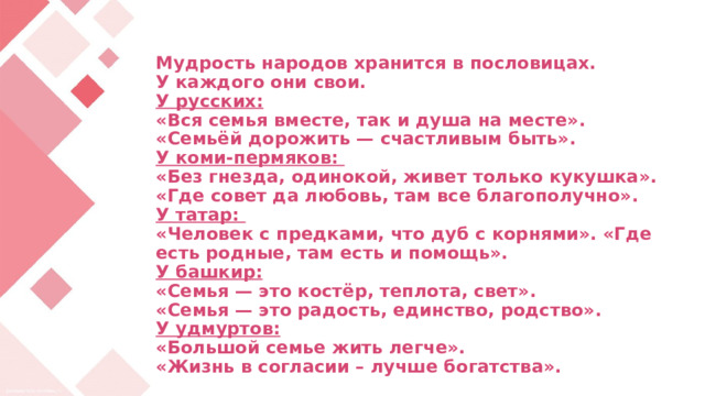 Мудрость народов хранится в пословицах.  У каждого они свои.  У русских:  «Вся семья вместе, так и душа на месте».  «Семьёй дорожить — счастливым быть».  У коми-пермяков:  «Без гнезда, одинокой, живет только кукушка».  «Где совет да любовь, там все благополучно».  У татар:  «Человек с предками, что дуб с корнями». «Где есть родные, там есть и помощь».  У башкир:  «Семья — это костёр, теплота, свет».  «Семья — это радость, единство, родство».  У удмуртов:  «Большой семье жить легче».  «Жизнь в согласии – лучше богатства».     