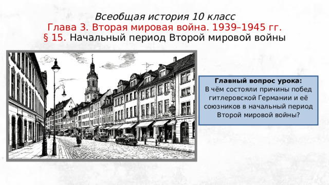 Всеобщая история 10 класс  Глава 3. Вторая мировая война. 1939–1945 гг.  § 15. Начальный период Второй мировой войны Главный вопрос урока: В чём состояли причины побед гитлеровской Германии и её союзников в начальный период Второй мировой войны? 