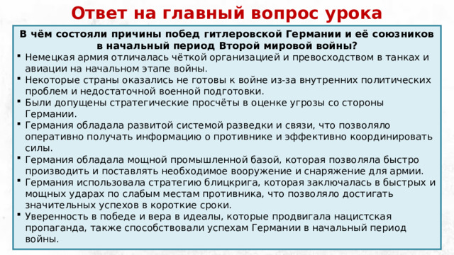 Ответ на главный вопрос урока В чём состояли причины побед гитлеровской Германии и её союзников в начальный период Второй мировой войны? Немецкая армия отличалась чёткой организацией и превосходством в танках и авиации на начальном этапе войны. Некоторые страны оказались не готовы к войне из-за внутренних политических проблем и недостаточной военной подготовки. Были допущены стратегические просчёты в оценке угрозы со стороны Германии. Германия обладала развитой системой разведки и связи, что позволяло оперативно получать информацию о противнике и эффективно координировать силы. Германия обладала мощной промышленной базой, которая позволяла быстро производить и поставлять необходимое вооружение и снаряжение для армии. Германия использовала стратегию блицкрига, которая заключалась в быстрых и мощных ударах по слабым местам противника, что позволяло достигать значительных успехов в короткие сроки. Уверенность в победе и вера в идеалы, которые продвигала нацистская пропаганда, также способствовали успехам Германии в начальный период войны. 