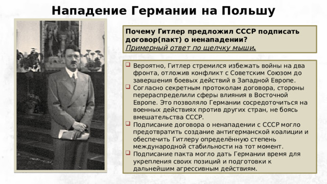 Нападение Германии на Польшу Почему Гитлер предложил СССР подписать договор(пакт) о ненападении? Примерный ответ по щелчку мыши . Вероятно, Гитлер стремился избежать войны на два фронта, отложив конфликт с Советским Союзом до завершения боевых действий в Западной Европе. Согласно секретным протоколам договора, стороны перераспределили сферы влияния в Восточной Европе. Это позволяло Германии сосредоточиться на военных действиях против других стран, не боясь вмешательства СССР. Подписание договора о ненападении с СССР могло предотвратить создание антигерманской коалиции и обеспечить Гитлеру определённую степень международной стабильности на тот момент. Подписание пакта могло дать Германии время для укрепления своих позиций и подготовки к дальнейшим агрессивным действиям. Общественное достояние 