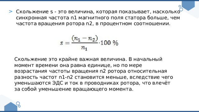 Скольжение s - это величина, которая показывает, насколько синхронная частота n1 магнитного поля статора больше, чем частота вращения ротора n2, в процентном соотношении. Скольжение это крайне важная величина. В начальный момент времени она равна единице, но по мере возрастания частоты вращения n2 ротора относительная разность частот n1-n2 становится меньше, вследствие чего уменьшаются ЭДС и ток в проводниках ротора, что влечёт за собой уменьшение вращающего момента. 