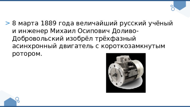8 марта 1889 года величайший русский учёный и инженер Михаил Осипович Доливо-Добровольский изобрёл трёхфазный асинхронный двигатель с короткозамкнутым ротором. 