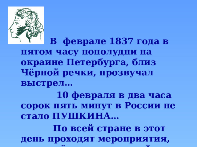  В  феврале 1837 года в пятом часу пополудни на окраине Петербурга, близ Чёрной речки, прозвучал выстрел…  10 февраля в два часа сорок пять минут в России не стало ПУШКИНА…  По всей стране в этот день проходят мероприятия, посвящённые печальной дате - выставки, встречи, собрания.  