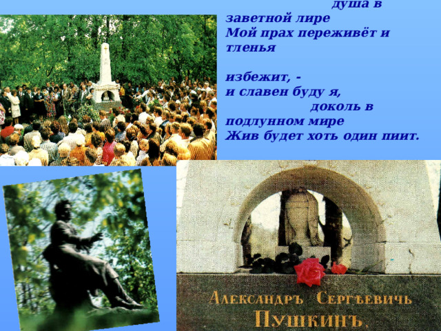 … Нет, весь я не умру –  душа в заветной лире Мой прах переживёт и тленья  избежит, - и славен буду я,  доколь в подлунном мире Жив будет хоть один пиит.  А.С. Пушкин  
