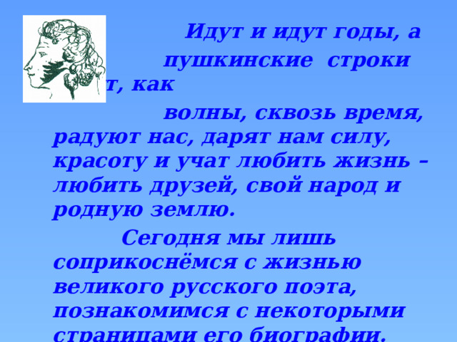  Идут и идут годы, а  пушкинские строки бегут, как  волны, сквозь время, радуют нас, дарят нам силу, красоту и учат любить жизнь – любить друзей, свой народ и родную землю.  Сегодня мы лишь соприкоснёмся с жизнью великого русского поэта, познакомимся с некоторыми страницами его биографии. 