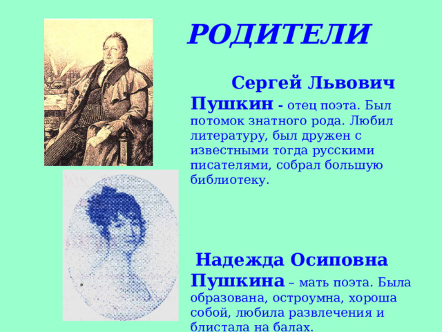  РОДИТЕЛИ  Сергей Львович Пушкин - отец поэта. Был потомок знатного рода. Любил литературу, был дружен с известными тогда русскими писателями, собрал большую библиотеку.   Надежда Осиповна Пушкина – мать поэта. Была образована, остроумна, хороша собой, любила развлечения и блистала на балах.  