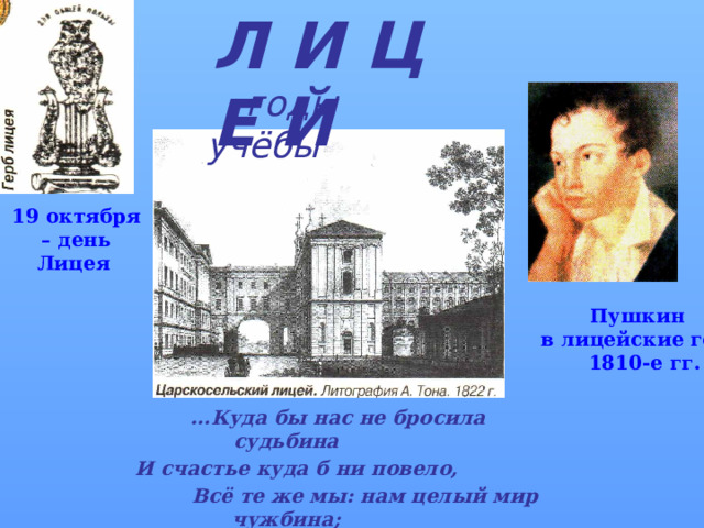 Л И Ц Е Й    годы учёбы 19 октября – день Лицея   Пушкин  в лицейские годы  1810-е гг.  … Куда бы нас не бросила судьбина  И счастье куда б ни повело,  Всё те же мы: нам целый мир чужбина;  Отечество нам Царское Село.  