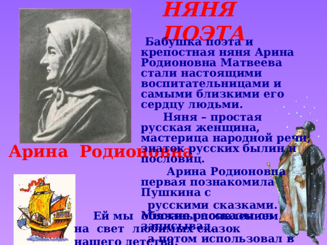 НЯНЯ ПОЭТА  Бабушка поэта и крепостная няня Арина Родионовна Матвеева стали настоящими воспитательницами и самыми близкими его сердцу людьми.  Няня – простая русская женщина, мастерица народной речи, знаток русских былин и пословиц.  Арина Родионовна первая познакомила Пушкина с  русскими сказками. Многие рассказы он записывал,  а потом использовал в своих сказках.  Арина Родионовна Звук включается по щелчку. Щелчок для продолжения  Ей мы обязаны появлением на свет любимых сказок нашего детства.  
