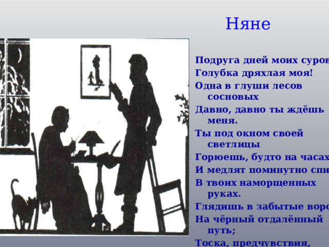 Няне Подруга дней моих суровых, Голубка дряхлая моя! Одна в глуши лесов сосновых Давно, давно ты ждёшь меня. Ты под окном своей светлицы Горюешь, будто на часах, И медлят поминутно спицы В твоих наморщенных руках. Глядишь в забытые вороты На чёрный отдалённый путь; Тоска, предчувствия, заботы Теснят твою всечасно грудь .  