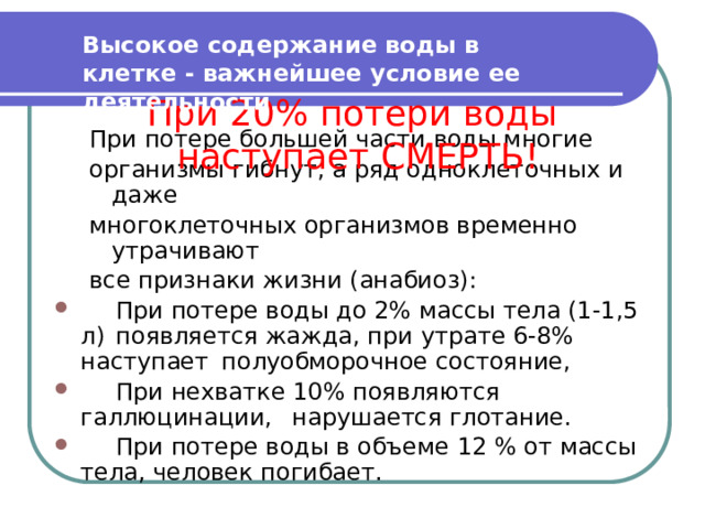 Высокое содержание воды в клетке - важнейшее условие ее деятельности . При 20% потери воды наступает СМЕРТЬ! При потере большей части воды многие организмы гибнут, а ряд одноклеточных и даже многоклеточных организмов временно утрачивают все признаки жизни (анабиоз):  При потере воды до 2% массы тела (1-1,5 л)  появляется жажда, при утрате 6-8% наступает  полуобморочное состояние,  При нехватке 10% появляются галлюцинации,  нарушается глотание.  При потере воды в объеме 12 % от массы  тела, человек погибает. 