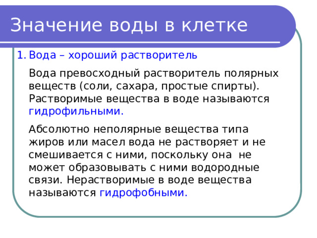 Значение воды в клетке Вода – хороший растворитель  Вода превосходный растворитель полярных веществ (соли, сахара, простые спирты). Растворимые вещества в воде называются гидрофильными.  Абсолютно неполярные вещества типа жиров или масел вода не растворяет и не смешивается с ними, поскольку она не может образовывать с ними водородные связи. Нерастворимые в воде вещества называются гидрофобными. 