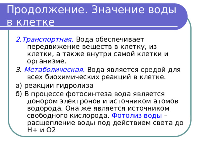 Продолжение. Значение воды в клетке 2.Транспортная.  Вода обеспечивает передвижение веществ в клетку, из клетки, а также внутри самой клетки и организме. 3. Метаболическая.  Вода является средой для всех биохимических реакций в клетке. а) реакции гидролиза б) В процессе фотосинтеза вода является донором электронов и источником атомов водорода. Она же является источником свободного кислорода. Фотолиз воды – расщепление воды под действием света до Н+ и О2 