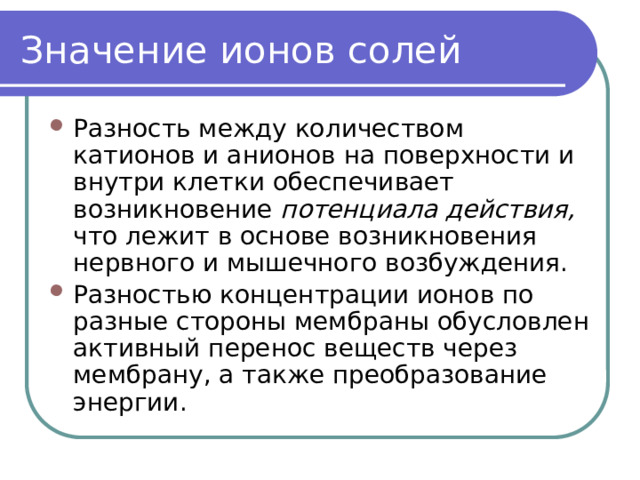 Значение ионов солей Разность между количеством катионов и анионов на поверхности и внутри клетки обеспечивает возникновение потенциала действия, что лежит в основе возникновения нервного и мышечного возбуждения. Разностью концентрации ионов по разные стороны мембраны обусловлен активный перенос веществ через мембрану, а также преобразование энергии. 