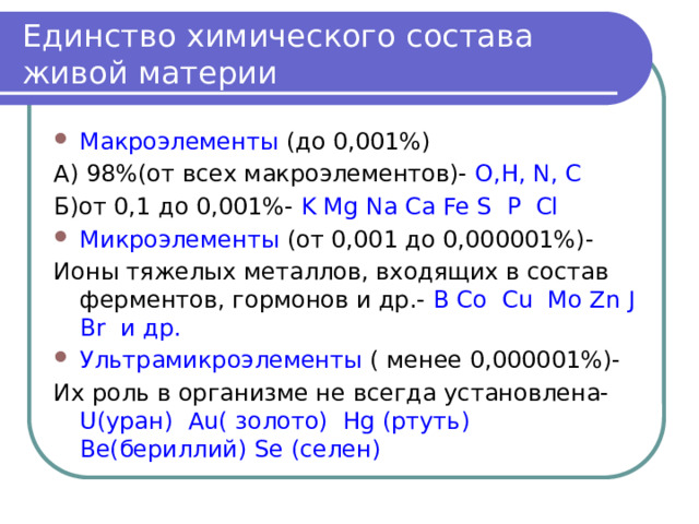Единство химического состава живой материи Макроэлементы (до 0,001%) А) 98%(от всех макроэлементов)- O,H, N, C Б)от 0,1 до 0,001%- K Mg Na Ca Fe S P Cl Микроэлементы (от 0,001 до 0,000001%)- Ионы тяжелых металлов, входящих в состав ферментов, гормонов и др.- B Co Cu Mo Zn J Br и др. Ультрамикроэлементы ( менее 0,000001%)- Их роль в организме не всегда установлена- U(уран) Au( золото) Hg (ртуть) Be(бериллий) Se (селен) 