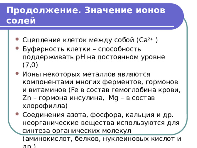 Продолжение. Значение ионов солей Сцепление клеток между собой ( Ca 2+ ) Буферность клетки – способность поддерживать pH на постоянном уровне (7,0) Ионы некоторых металлов являются компонентами многих ферментов, гормонов и витаминов (Fe в состав гемоглобина крови, Zn – гормона инсулина, Mg – в состав хлорофилла) Соединения азота, фосфора, кальция и др. неорганические вещества используются для синтеза органических молекул (аминокислот, белков, нуклеиновых кислот и др.) 