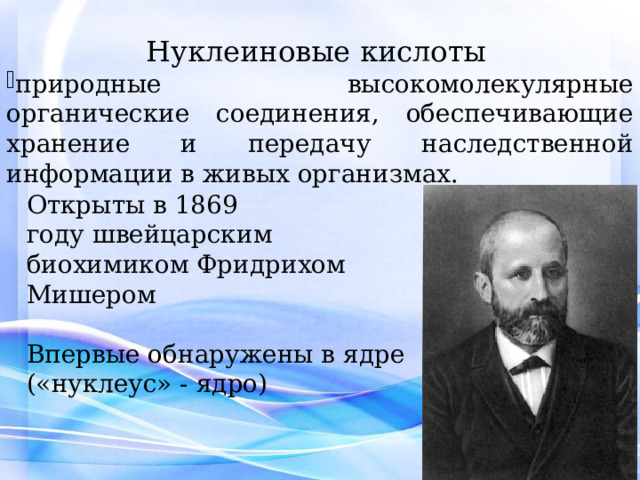 Нуклеиновые кислоты   природные высокомолекулярные органические соединения, обеспечивающие хранение и передачу наследственной информации в живых организмах. Открыты в 1869 году   швейцарским биохимиком Фридрихом Мишером Впервые обнаружены в ядре («нуклеус» - ядро) 