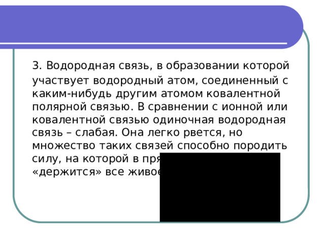  3. Водородная связь, в образовании которой участвует водородный атом, соединенный с каким-нибудь другим атомом ковалентной полярной связью. В сравнении с ионной или ковалентной связью одиночная водородная связь – слабая. Она легко рвется, но множество таких связей способно породить силу, на которой в прямом смысле и «держится» все живое. 