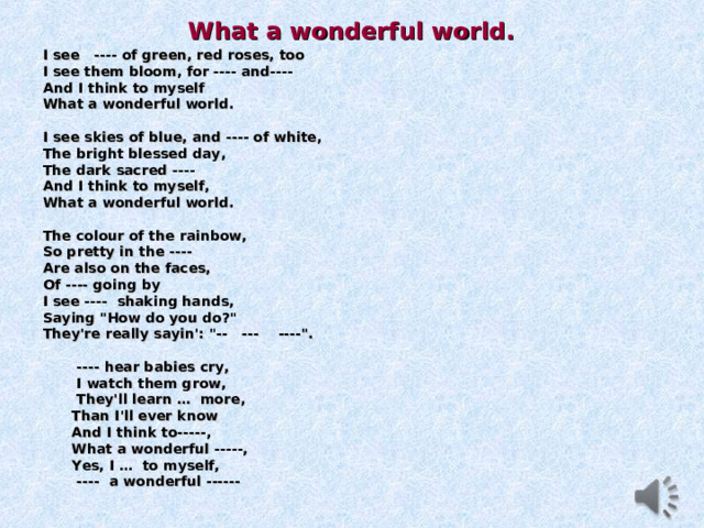 What a wonderful world.  I see ---- of green, red roses, too I see them bloom, for ---- and---- And I think to myself What a wonderful world.  I see skies of blue, and ---- of white, The bright blessed day, The dark sacred ---- And I think to myself, What a wonderful world.  The colour of the rainbow, So pretty in the ---- Are also on the faces, Of ---- going by I see ---- shaking hands, Saying 