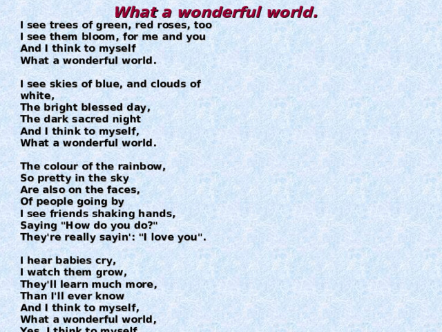 What a wonderful world.  I see trees of green, red roses, too  I see them bloom, for me and you  And I think to myself  What a wonderful world.   I see skies of blue, and clouds of white,  The bright blessed day,  The dark sacred night  And I think to myself,  What a wonderful world.   The colour of the rainbow,  So pretty in the sky  Are also on the faces,  Of people going by  I see friends shaking hands,  Saying 